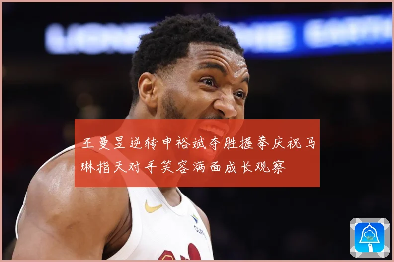 王曼昱逆转申裕斌夺胜握拳庆祝马琳指天对手笑容满面成长观察