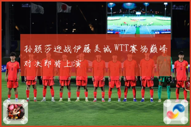 孙颖莎迎战伊藤美诚 WTT赛场巅峰对决即将上演