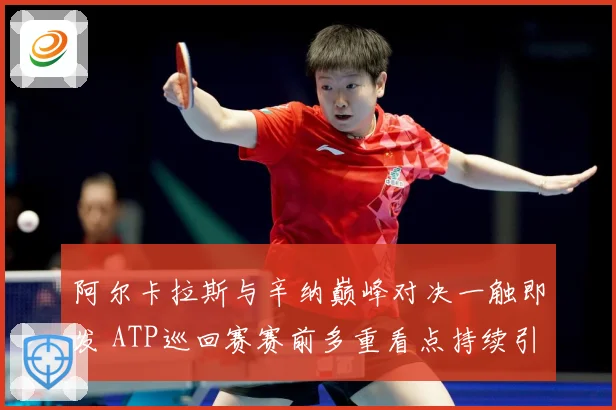 阿尔卡拉斯与辛纳巅峰对决一触即发 ATP巡回赛赛前多重看点持续引发热议关注
