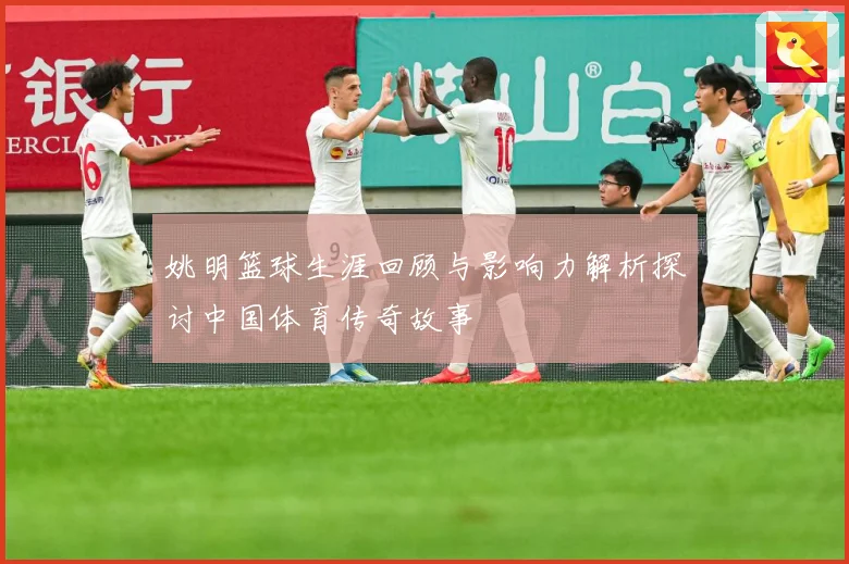 姚明篮球生涯回顾与影响力解析探讨中国体育传奇故事