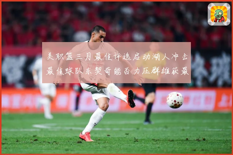 美职篮三月最佳评选启动湖人冲击最佳球队东契奇能否力压群雄获最赛场复盘