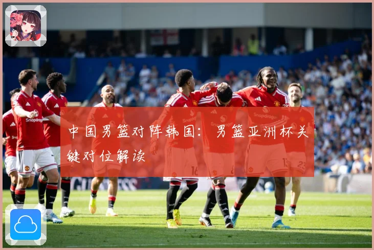 中国男篮对阵韩国：男篮亚洲杯关键对位解读