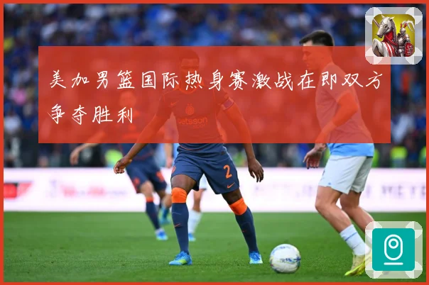 美加男篮国际热身赛激战在即双方争夺胜利