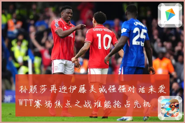 孙颖莎再迎伊藤美诚强强对话来袭WTT赛场焦点之战谁能抢占先机