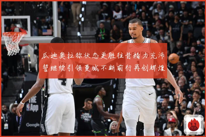瓜迪奥拉称状态更胜往昔精力充沛誓继续引领曼城不断前行再创辉煌战术观察