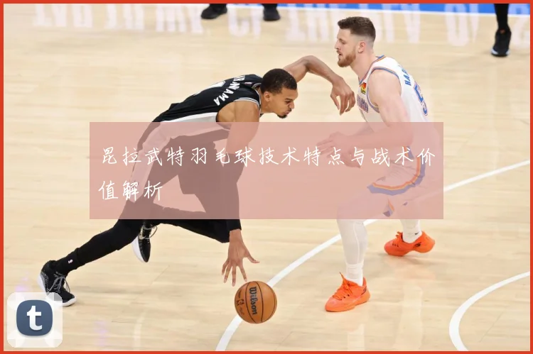 昆拉武特羽毛球技术特点与战术价值解析