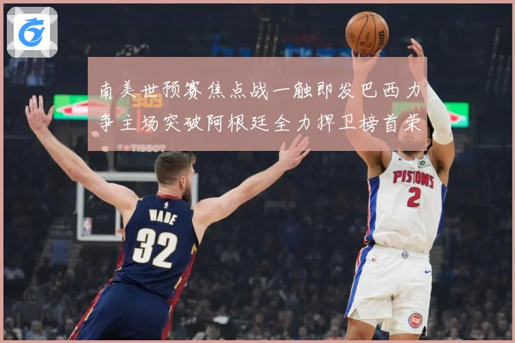 南美世预赛焦点战一触即发巴西力争主场突破阿根廷全力捍卫榜首荣耀
