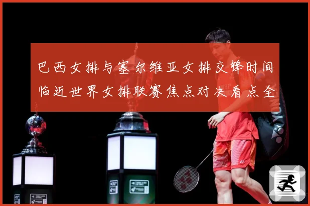 巴西女排与塞尔维亚女排交锋时间临近世界女排联赛焦点对决看点全面升级