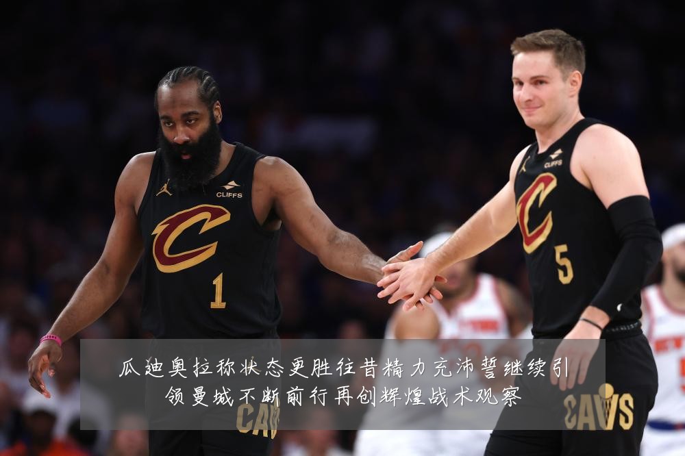 瓜迪奥拉称状态更胜往昔精力充沛誓继续引领曼城不断前行再创辉煌战术观察